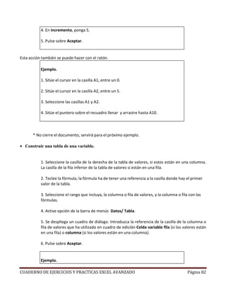 4. En incremento, ponga 5.

           5. Pulse sobre Aceptar.


Esta acción también se puede hacer con el ratón.

           Ejemplo.

           1. Sitúe el cursor en la casilla A1, entre un 0.

           2. Sitúe el cursor en la casilla A2, entre un 5.

           3. Seleccione las casillas A1 y A2.

           4. Sitúe el puntero sobre el recuadro llenar y arrastre hasta A10.




       * No cierre el documento, servirá para el próximo ejemplo.

• Construir una tabla de una variable.


           1. Seleccione la casilla de la derecha de la tabla de valores, si estos están en una columna.
           La casilla de la fila inferior de la tabla de valores si están en una fila.

           2. Teclee la fórmula; la fórmula ha de tener una referencia a la casilla donde hay el primer
           valor de la tabla.

           3. Seleccione el rango que incluya, la columna o fila de valores, y la columna o fila con las
           fórmulas.

           4. Active opción de la barra de menús Datos/ Tabla.

           5. Se despliega un cuadro de diálogo. Introduzca la referencia de la casilla de la columna o
           fila de valores que ha utilizado en cuadro de edición Celda variable fila (si los valores están
           en una fila) o columna (si los valores están en una columna).

           6. Pulse sobre Aceptar.


           Ejemplo.

CUADERNO DE EJERCICIOS Y PRACTICAS EXCEL AVANZADO                                               Página 82
 