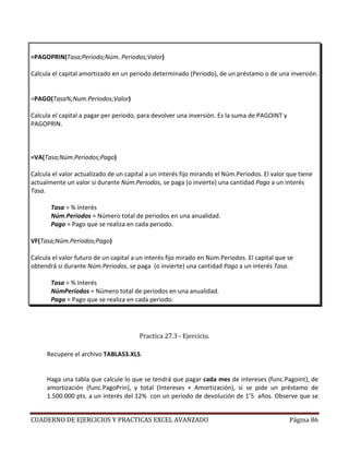 =PAGOPRIN(Tasa;Periodo;Núm. Periodos;Valor)

Calcula el capital amortizado en un periodo determinado (Periodo), de un préstamo o de una inversión.


=PAGO(Tasa%;Num.Periodos;Valor)

Calcula el capital a pagar per periodo, para devolver una inversión. Es la suma de PAGOINT y
PAGOPRIN.



=VA(Tasa;Núm.Periodos;Pago)

Calcula el valor actualizado de un capital a un interés fijo mirando el Núm.Periodos. El valor que tiene
actualmente un valor si durante Núm.Periodos, se paga (o invierte) una cantidad Pago a un interés
Tasa.

       Tasa = % Interés
       Núm.Periodos = Número total de periodos en una anualidad.
       Pago = Pago que se realiza en cada periodo.

VF(Tasa;Núm.Periodos;Pago)

Calcula el valor futuro de un capital a un interés fijo mirado en Núm.Periodos. El capital que se
obtendrá si durante Núm.Periodos, se paga (o invierte) una cantidad Pago a un interés Tasa.

       Tasa = % Interés
       NúmPeríodos = Número total de periodos en una anualidad.
       Pago = Pago que se realiza en cada periodo.




                                        Practica 27.3 - Ejercicio.

     Recupere el archivo TABLAS3.XLS.


     Haga una tabla que calcule lo que se tendrá que pagar cada mes de intereses (func.Pagoint), de
     amortización (func.PagoPrin), y total (Intereses + Amortización), si se pide un préstamo de
     1.500.000 pts. a un interés del 12% con un periodo de devolución de 1’5 años. Observe que se


CUADERNO DE EJERCICIOS Y PRACTICAS EXCEL AVANZADO                                              Página 86
 