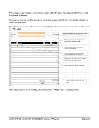 Ahora, la opcion de validacion contiene una caja de lista entre otras mejoras para obtener un combo
desplegable de valores.

Comenzamos creando una hoja semejante a una factura, que contendra las formulas de validacion a
otras 2 hojas de datos:




Ahora necesitaremos crear otra hoja, la cual llamaremos DATOS y contendra lo siguiente:




CUADERNO DE EJERCICIOS Y PRACTICAS EXCEL AVANZADO                                          Página 92
 