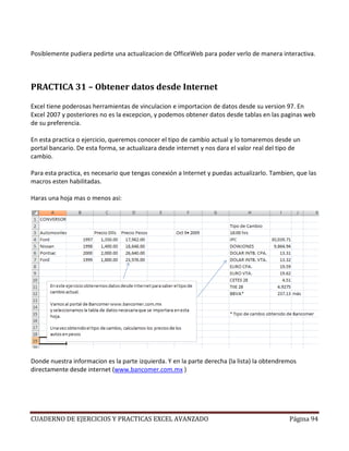 Posiblemente pudiera pedirte una actualizacion de OfficeWeb para poder verlo de manera interactiva.



PRACTICA 31 – Obtener datos desde Internet

Excel tiene poderosas herramientas de vinculacion e importacion de datos desde su version 97. En
Excel 2007 y posteriores no es la excepcion, y podemos obtener datos desde tablas en las paginas web
de su preferencia.

En esta practica o ejercicio, queremos conocer el tipo de cambio actual y lo tomaremos desde un
portal bancario. De esta forma, se actualizara desde internet y nos dara el valor real del tipo de
cambio.

Para esta practica, es necesario que tengas conexión a Internet y puedas actualizarlo. Tambien, que las
macros esten habilitadas.

Haras una hoja mas o menos asi:




Donde nuestra informacion es la parte izquierda. Y en la parte derecha (la lista) la obtendremos
directamente desde internet (www.bancomer.com.mx )




CUADERNO DE EJERCICIOS Y PRACTICAS EXCEL AVANZADO                                             Página 94
 