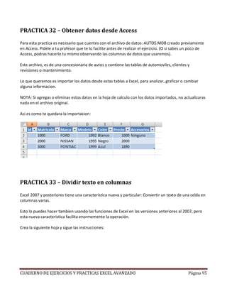 PRACTICA 32 – Obtener datos desde Access

Para esta practica es necesario que cuentes con el archivo de datos: AUTOS.MDB creado previamente
en Access. Pidele a tu profesor que te lo facilite antes de realizar el ejercicio. (O si sabes un poco de
Access, podras hacerlo tu mismo observando las columnas de datos que usaremos).

Este archivo, es de una concesionaria de autos y contiene las tablas de automoviles, clientes y
revisiones o mantenimiento.

Lo que queremos es importar los datos desde estas tablas a Excel, para analizar, graficar o cambiar
alguna informacion.

NOTA: Si agregas o eliminas estos datos en la hoja de calculo con los datos importados, no actualizaras
nada en el archivo original.

Asi es como te quedara la importacion:




PRACTICA 33 – Dividir texto en columnas

Excel 2007 y posteriores tiene una caracteristica nueva y particular: Convertir un texto de una celda en
columnas varias.

Esto lo puedes hacer tambien usando las funciones de Excel en las versiones anteriores al 2007, pero
esta nueva caracteristica facilita enormemente la operación.

Crea la siguiente hoja y sigue las instrucciones:




CUADERNO DE EJERCICIOS Y PRACTICAS EXCEL AVANZADO                                               Página 95
 