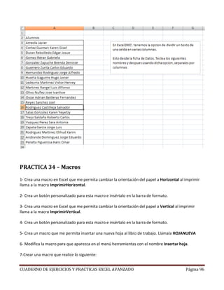 PRACTICA 34 – Macros

1- Crea una macro en Excel que me permita cambiar la orientación del papel a Horizontal al imprimir
llama a la macro ImprimirHorizontal.

2- Crea un botón personalizado para esta macro e insértalo en la barra de formato.

3- Crea una macro en Excel que me permita cambiar la orientación del papel a Vertical al imprimir
llama a la macro ImprimirVertical.

4- Crea un botón personalizado para esta macro e insértalo en la barra de formato.

5- Crea un macro que me permita insertar una nueva hoja al libro de trabajo. Llámala HOJANUEVA

6- Modifica la macro para que aparezca en el menú herramientas con el nombre Insertar hoja.

7-Crear una macro que realice lo siguiente:


CUADERNO DE EJERCICIOS Y PRACTICAS EXCEL AVANZADO                                           Página 96
 