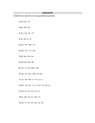 EJERCICIOS
I. Determina el valor de x en las siguientes ecuaciones:


       1) 4x = 2x - 12


       2) 8x - 24 = 5x


       3) 7x + 12 = 4x - 17


       4) 3x - 25 = x - 5


       5) 5x + 13 = 10x + 12


       6) 12x - 10 = -11 + 9x


       7) 36 - 6x = 34 - 4x


       8) 10x -25 = 6x - 25


       9) 11x - 1 + 5x = 65 x - 36


       10) 4x - 13 - 5x = -12x + 9 + 8x


       11) -5 + 7x +16 + x = 11x - 3 - x


       12) 6x - 12 + 4x - 1 = -x - 7x + 12 - 3x + 5


       13) 2x - (x + 5) = 6 + (x + 1)


       14) 8 - (3x + 3) = x - (2x + 1)


       15) 4x - 2 = 7x - (x + 3) + (-x - 6)
 