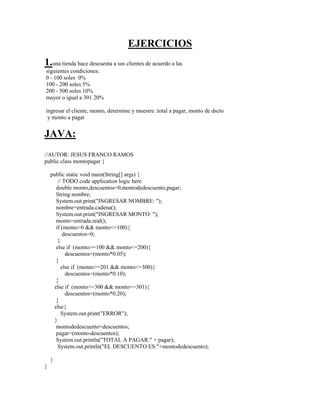 EJERCICIOS
1.una tienda hace descuenta a sus clientes de acuerdo a las
siguientes condiciones:
0 - 100 soles 0%
100 - 200 soles 5%
200 - 500 soles 10%
mayor o igual a 301 20%
ingresar el cliente, monto, determine y muestre :total a pagar, monto de dscto
y monto a pagar
JAVA:
//AUTOR: JESUS FRANCO RAMOS
public class montopagar {
public static void main(String[] args) {
// TODO code application logic here
double monto,descuentos=0,montodedescuento,pagar;
String nombre;
System.out.print("INGRESAR NOMBRE: ");
nombre=entrada.cadena();
System.out.print("INGRESAR MONTO: ");
monto=entrada.real();
if (monto>0 && monto<=100){
descuentos=0;
}
else if (monto>=100 && monto<=200){
descuentos=(monto*0.05);
}
else if (monto>=201 && monto<=300){
descuentos=(monto*0.10);
}
else if (monto>=300 && monto<=301){
descuentos=(monto*0.20);
}
else{
System.out.print("ERROR");
}
montodedescuento=descuentos;
pagar=(monto-descuentos);
System.out.println("TOTAL A PAGAR:" + pagar);
System.out.println("EL DESCUENTO ES:"+montodedescuento);
}
}
 