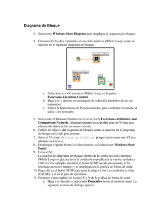 Diagrama de Bloque
3. Seleccione Window»Show Diagram para desplegar el diagrama de bloques.
4. Circunscriba las dos terminales en un ciclo mientras (While Loop), como se
muestra en el siguiente diagrama de bloques.

a. Seleccione el ciclo mientras (While Loop) en la paleta
Functions»Execution Control.
b. Haga clic y arrastre un rectángulo de selección alrededor de las dos
terminales.
c. Utilice la herramienta de Posicionamiento para cambiarle el tamaño al
ciclo, si es necesario.
5. Seleccione el Random Number (0-1) en la paleta Functions»Arithmetic and
Comparison»Numeric. Alternativamente usted podría usar un VI que este
obteniendo datos desde un sensor externo.
6. Cablee los objetos del diagrama de bloques como se muestra en el diagrama
de bloque mostrado previamente.
7. Salve el VI como Utilice un Ciclo.vi porque usted usara este VI mas
adelante en el curso.
8. Despliegue el panel frontal al seleccionarlo o al seleccionar Window»Show
Panel.
9. Corra el VI.
La sección del diagrama de bloques dentro de las orilla del ciclo mientras
(While Loop) se ejecuta hasta la condición especificada se vuelve verdadera
(TRUE). Por ejemplo, mientras el botón STOP no esta presionado, el VI
retornara un nuevo numero y lo desplegara en la grafica de forma de onda.
10. Haga clic en el botón STOP para parar la adquisición. La condición es falsa
(FALSE), y el ciclo para de ejecutarse.
11. Formatee y personalice las escalas X y Y de la grafica de forma de onda.
a. Haga clic derecho y seleccione Properties desde el menú de atajo. La
siguiente ventana de dialogo aparece.

 