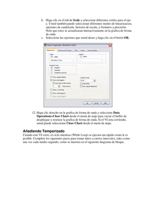 b. Haga clic en el tab de Scale y seleccione diferentes estilos para el ejey. Usted también puede seleccionar diferentes modos de linearizacion,
opciones de cuadricula, factores de escala, y formatos y precisión.
Note que estos se actualizaran interactivamente en la grafica de forma
de onda
c. Seleccione las opciones que usted desee y haga clic en el botón OK.

12. Haga clic derecho en la grafica de forma de onda y seleccione Data
Operations»Clear Chart desde el menú de atajo para vaciar el buffer de
despliegue y resetear la grafica de forma de onda. Si el VI esta corriendo,
usted puede seleccionar Clear Chart desde el menú de atajo.

Añadiendo Temporizado
Cuando este VI corre, el ciclo mientras (While Loop) se ejecuta tan rápido como le es
posible. Complete los siguientes pasos para tomar datos a ciertos intervalos, tales como
una vez cada medio-segundo, como se muestra en el siguiente diagrama de bloque.

 