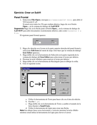 Ejercicio: Crear un SubVI
Panel Frontal
1. Seleccione File»Open y navegue a c:exercisesLV Intro para abrir el
VI Convertir C a F.
Si usted cerro todos los VIs que estaban abiertos, haga clic en el botón
Open… en la ventana de dialogo de LabVIEW
Sugerencia Haga clic en la flecha junto al botón Open… en la ventana de dialogo de
LabVIEW para abrir documentos recientemente abiertos, tales como Convertir C a
F.vi.
El siguiente panel frontal aparece.

2. Haga clic derecho en el icono en la parte superior derecha del panel frontal y
seleccione Edit Icon del menú de atajo. Esto hace que la ventana de dialogo
Icon Editor aparezca.
3. Haga doble clic en la herramienta de Selección en la parte izquierda de la
ventana de dialogo del Icon Editor para seleccionar el icono por defecto.
4. Presione la tecla <Delete> para remover el icono por defecto.
5. Haga doble clic en la herramienta de Rectángulo para re-dibujar la orilla.
6. Cree el siguiente icono.

a. Utilice la herramienta de Texto para hacer clic en el área de edición.
b. Escriba C y F.
c. Haga doble clic en la herramienta de Texto y cambie el tamaño de la
letra (fuente) a Small Fonts.
d. Utilice la herramienta de Lápiz para crear una flecha.
Nota Para dibujar líneas rectas horizontales o verticales presione la tecla <Shift>
mientras usted utiliza la herramienta de Lápiz para mover el cursor.

 