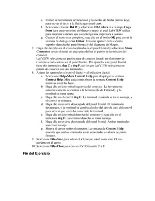 e. Utilice la herramienta de Selección y las teclas de flecha (arrow keys)
para mover el texto y la flecha que usted creo.
f. Seleccione el icono B&W y seleccione 256 Colors en el campo Copy
from para crear un icono en blanco y negro, el cual LabVIEW utiliza
para imprimir a menos que usted tenga una impresora a colores.
g. Cuando el icono este completo, haga clic en el botón OK para cerrar la
ventana de dialogo Icon Editor. El icono aparece en la esquina
superior derecha del panel frontal y del diagrama de bloque.
7. Haga clic derecho en el icono localizado en el panel frontal y seleccione Show
Connector desde el menú de atajo para definir el patrón de terminales del
conector.
LabVIEW selecciona un patrón para el conector basado en el número de
controles e indicadores en el panel frontal. Por ejemplo, este panel frontal
tiene dos terminales, deg C y deg F, por lo que LabVIEW selecciona un
patrón de conector con dos terminales.
8. Asigne las terminales al control digital y al indicador digital.
a. Seleccione Help»Show Context Help para desplegar la ventana
Context Help. Mire cada conexión en la ventana Context Help
mientras usted las hace.
b. Haga clic en la terminal izquierda del conector. La herramienta
automáticamente se cambia a la herramienta de Cableado, y la
terminal se torna negra.
c. Haga clic en el control deg C. La terminal izquierda se torna naranja, y
el control se remarca.
d. Haga clic en un área desocupada del panel frontal. El remarcado
desaparece, y la terminal se cambia al color del tipo de dato del control
para indicar que usted ha conectado la terminal.
e. Haga clic en la terminal derecha del conector y haga clic en el
indicador deg F. La terminal derecha se torna naranja.
f. Haga clic en un área desocupada del panel frontal. Ambas terminales
son color naranja.
g. Mueva el cursor sobre el conector. La ventana de Context Help
muestra que ambas terminales están conectadas a valores de punto
flotante.
9. Seleccione File»Save para salvar el VI porque usted usara este VI mas
adelante en el curso.
10. Seleccione File»Close para cerrar el VI Convertir C a F.

Fin del Ejercicio

 