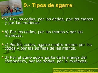 9.- Tipos de agarre:
a) Por los codos, por los dedos, por las manos
y por las muñecas
b) Por los codos, por las manos y por las
muñecas.
c) Por los codos, agarre cuatro manos por los
codos y por las palmas de las manos.
d) Por el puño sobre parte de la manos del
compañero, por los dedos, por la muñecas.
PABLO ZAMORA SANFRANCISCO

 
