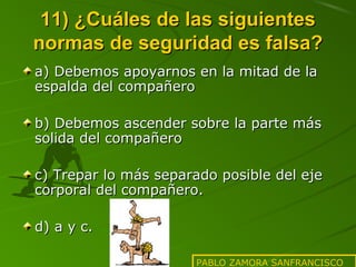 11) ¿Cuáles de las siguientes
normas de seguridad es falsa?
a) Debemos apoyarnos en la mitad de la
espalda del compañero
b) Debemos ascender sobre la parte más
solida del compañero
c) Trepar lo más separado posible del eje
corporal del compañero.
d) a y c.
PABLO ZAMORA SANFRANCISCO

 