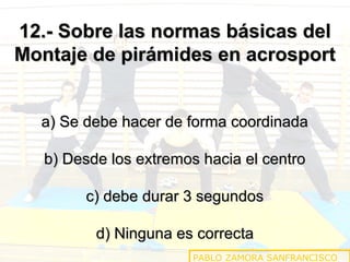 12.- Sobre las normas básicas del
Montaje de pirámides en acrosport
a) Se debe hacer de forma coordinada
b) Desde los extremos hacia el centro
c) debe durar 3 segundos
d) Ninguna es correcta
PABLO ZAMORA SANFRANCISCO

 