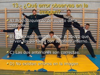 13.- ¿Qué error observas en la
imagen?
A) Brazo izquierdo del sujeto de la
derecha.
B) No existe simetría entre el apoyo que
sirven los portores con su brazo interno.
C) Las dos anteriores son correctas.
D) No existen errores en la imagen
PABLO ZAMORA SANFRANCISCO

 