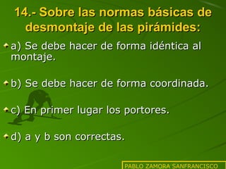 14.- Sobre las normas básicas de
desmontaje de las pirámides:
a) Se debe hacer de forma idéntica al
montaje.
b) Se debe hacer de forma coordinada.
c) En primer lugar los portores.
d) a y b son correctas.
PABLO ZAMORA SANFRANCISCO

 