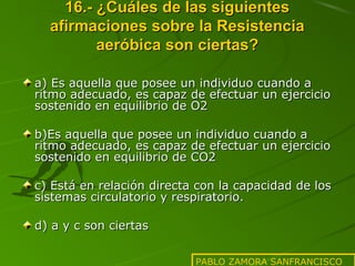 16.- ¿Cuáles de las siguientes
afirmaciones sobre la Resistencia
aeróbica son ciertas?
a) Es aquella que posee un individuo cuando a
ritmo adecuado, es capaz de efectuar un ejercicio
sostenido en equilibrio de O2
b)Es aquella que posee un individuo cuando a
ritmo adecuado, es capaz de efectuar un ejercicio
sostenido en equilibrio de CO2
c) Está en relación directa con la capacidad de los
sistemas circulatorio y respiratorio.
d) a y c son ciertas
PABLO ZAMORA SANFRANCISCO

 