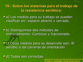 19.- Sobre los sistemas para el trabajo de
la resistencia aeróbica:
a) Los medios para su trabajo se pueden
clasificar en: espacio abierto y cerrado.
b) Distinguimos dos métodos de
entrenamiento: Continuo y fraccionado.
c) Otros medios para su desarrollo son: El
aeróbic o las carreras de orientación
d) Todas son correctas.
PABLO ZAMORA SANFRANCISCO

 