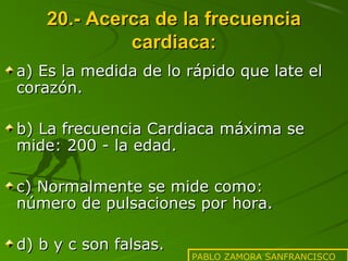 20.- Acerca de la frecuencia
cardiaca:
a) Es la medida de lo rápido que late el
corazón.
b) La frecuencia Cardiaca máxima se
mide: 200 - la edad.
c) Normalmente se mide como:
número de pulsaciones por hora.
d) b y c son falsas.

PABLO ZAMORA SANFRANCISCO

 