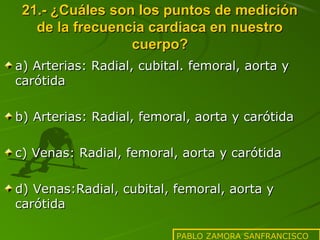21.- ¿Cuáles son los puntos de medición
de la frecuencia cardiaca en nuestro
cuerpo?
a) Arterias: Radial, cubital. femoral, aorta y
carótida
b) Arterias: Radial, femoral, aorta y carótida
c) Venas: Radial, femoral, aorta y carótida
d) Venas:Radial, cubital, femoral, aorta y
carótida
PABLO ZAMORA SANFRANCISCO

 