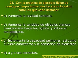 23.- Con la práctica de ejercicio físico se
consiguen importantes efectos sobre la salud,
entre los que cabe destacar:
a) Aumenta la cavidad cardiaca.
b) Aumenta la cantidad de glóbulos blancos
transportada hacia los tejidos, y activa el
metabolismo.
c) Incrementa la capacidad pulmonar, así como
nuestro autoestima y la sensación de bienestar.
d) a y c son correctas.
PABLO ZAMORA SANFRANCISCO

 
