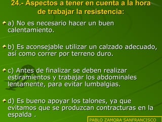 24.- Aspectos a tener en cuenta a la hora
de trabajar la resistencia:
a) No es necesario hacer un buen
calentamiento.
b) Es aconsejable utilizar un calzado adecuado,
así como correr por terreno duro.
c) Antes de finalizar se deben realizar
estiramientos y trabajar los abdominales
lentamente, para evitar lumbalgias.
d) Es bueno apoyar los talones, ya que
evitamos que se produzcan contracturas en la
espalda .

PABLO ZAMORA SANFRANCISCO

 