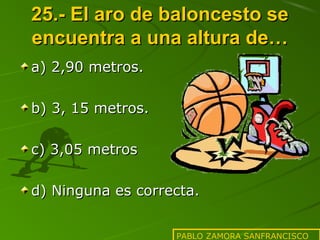 25.- El aro de baloncesto se
encuentra a una altura de…
a) 2,90 metros.
b) 3, 15 metros.
c) 3,05 metros
d) Ninguna es correcta.
PABLO ZAMORA SANFRANCISCO

 