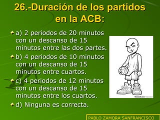26.-Duración de los partidos
en la ACB:
a) 2 periodos de 20 minutos
con un descanso de 15
minutos entre las dos partes.
b) 4 periodos de 10 minutos
con un descanso de 15
minutos entre cuartos.
c) 4 periodos de 12 minutos
con un descanso de 15
minutos entre los cuartos.
d) Ninguna es correcta.
PABLO ZAMORA SANFRANCISCO

 