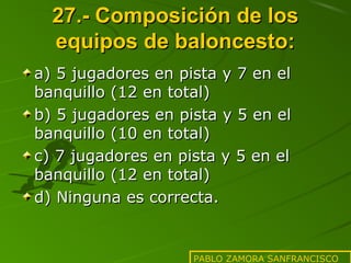 27.- Composición de los
equipos de baloncesto:
a) 5 jugadores en pista y 7 en el
banquillo (12 en total)
b) 5 jugadores en pista y 5 en el
banquillo (10 en total)
c) 7 jugadores en pista y 5 en el
banquillo (12 en total)
d) Ninguna es correcta.

PABLO ZAMORA SANFRANCISCO

 