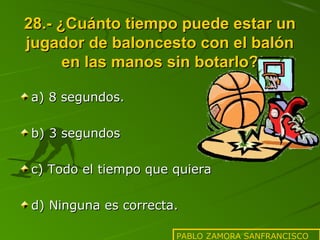 28.- ¿Cuánto tiempo puede estar un
jugador de baloncesto con el balón
en las manos sin botarlo?
a) 8 segundos.
b) 3 segundos
c) Todo el tiempo que quiera
d) Ninguna es correcta.
PABLO ZAMORA SANFRANCISCO

 