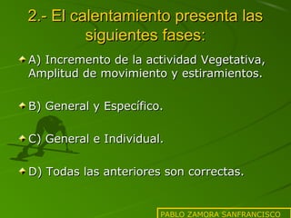 2.- El calentamiento presenta las
siguientes fases:
A) Incremento de la actividad Vegetativa,
Amplitud de movimiento y estiramientos.
B) General y Específico.
C) General e Individual.
D) Todas las anteriores son correctas.

PABLO ZAMORA SANFRANCISCO

 
