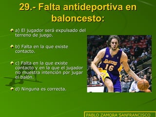 29.- Falta antideportiva en
baloncesto:
a) El jugador será expulsado del
terreno de juego.
b) Falta en la que existe
contacto.
c) Falta en la que existe
contacto y en la que el jugador
no muestra intención por jugar
el balón.
d) Ninguna es correcta.

PABLO ZAMORA SANFRANCISCO

 