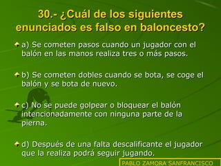 30.- ¿Cuál de los siguientes
enunciados es falso en baloncesto?
a) Se cometen pasos cuando un jugador con el
balón en las manos realiza tres o más pasos.
b) Se cometen dobles cuando se bota, se coge el
balón y se bota de nuevo.
c) No se puede golpear o bloquear el balón
intencionadamente con ninguna parte de la
pierna.
d) Después de una falta descalificante el jugador
que la realiza podrá seguir jugando.
PABLO ZAMORA SANFRANCISCO

 
