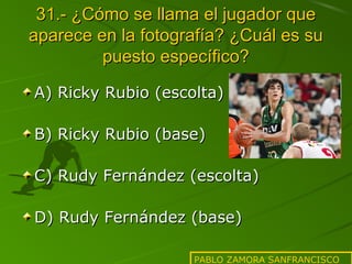31.- ¿Cómo se llama el jugador que
aparece en la fotografía? ¿Cuál es su
puesto específico?
A) Ricky Rubio (escolta)
B) Ricky Rubio (base)
C) Rudy Fernández (escolta)
D) Rudy Fernández (base)
PABLO ZAMORA SANFRANCISCO

 
