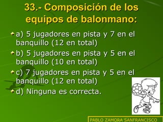 33.- Composición de los
equipos de balonmano:
a) 5 jugadores en pista y 7 en el
banquillo (12 en total)
b) 5 jugadores en pista y 5 en el
banquillo (10 en total)
c) 7 jugadores en pista y 5 en el
banquillo (12 en total)
d) Ninguna es correcta.

PABLO ZAMORA SANFRANCISCO

 