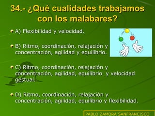 34.- ¿Qué cualidades trabajamos
con los malabares?
A) Flexibilidad y velocidad.
B) Ritmo, coordinación, relajación y
concentración, agilidad y equilibrio.
C) Ritmo, coordinación, relajación y
concentración, agilidad, equilibrio y velocidad
gestual.
D) Ritmo, coordinación, relajación y
concentración, agilidad, equilibrio y flexibilidad.
PABLO ZAMORA SANFRANCISCO

 