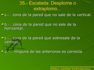 35.- Escalada: Desplome o
extraplomo…
a.-… zona de la pared que no sale de la vertical.

b.-… zona de la pared que no sale de la
horizontal.
c.-… zona de la pared que sobresale de la
vertical.
d.-… ninguna de las anteriores es correcta.

PABLO ZAMORA SANFRANCISCO

 