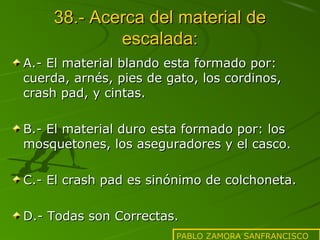 38.- Acerca del material de
escalada:
A.- El material blando esta formado por:
cuerda, arnés, pies de gato, los cordinos,
crash pad, y cintas.
B.- El material duro esta formado por: los
mosquetones, los aseguradores y el casco.
C.- El crash pad es sinónimo de colchoneta.
D.- Todas son Correctas.
PABLO ZAMORA SANFRANCISCO

 