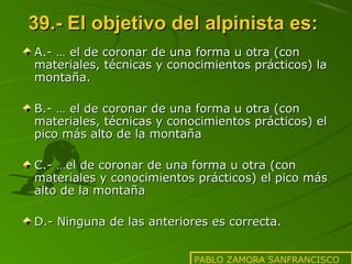 39.- El objetivo del alpinista es:
A.- … el de coronar de una forma u otra (con
materiales, técnicas y conocimientos prácticos) la
montaña.
B.- … el de coronar de una forma u otra (con
materiales, técnicas y conocimientos prácticos) el
pico más alto de la montaña
C.- …el de coronar de una forma u otra (con
materiales y conocimientos prácticos) el pico más
alto de la montaña
D.- Ninguna de las anteriores es correcta.
PABLO ZAMORA SANFRANCISCO

 