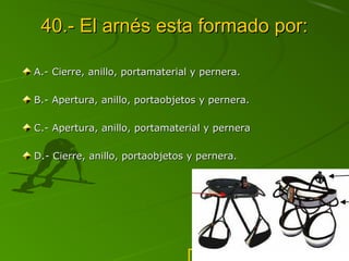 40.- El arnés esta formado por:
A.- Cierre, anillo, portamaterial y pernera.
B.- Apertura, anillo, portaobjetos y pernera.
C.- Apertura, anillo, portamaterial y pernera
D.- Cierre, anillo, portaobjetos y pernera.

PABLO ZAMORA SANFRANCISCO

 