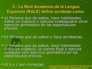 5.- La Real Academia de la Lengua
Española (RALE) define acróbata como:
a) Persona que da saltos, hace habilidades
sobre un trapecio o ejecuta cualesquiera otros
ejercicio gimnástico en los espectáculos
previos.
b) Persona que da saltos y hace acrobacias.
c) Persona que da saltos, hace habilidades
sobre un trapecio, la cuerda floja o ejecuta
cualquier otro ejercicio gimnástico en los
espectáculos previos.
d) b y c son correctas

PABLO ZAMORA SANFRANCISCO

 