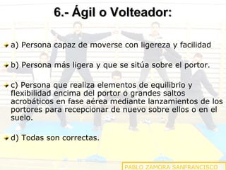 6.- Ágil o Volteador:
a) Persona capaz de moverse con ligereza y facilidad
b) Persona más ligera y que se sitúa sobre el portor.
c) Persona que realiza elementos de equilibrio y
flexibilidad encima del portor o grandes saltos
acrobáticos en fase aérea mediante lanzamientos de los
portores para recepcionar de nuevo sobre ellos o en el
suelo.
d) Todas son correctas.

PABLO ZAMORA SANFRANCISCO

 