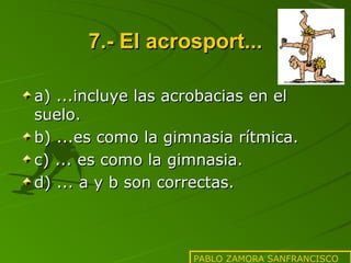 7.- El acrosport...
a) ...incluye las acrobacias en el
suelo.
b) ...es como la gimnasia rítmica.
c) ... es como la gimnasia.
d) ... a y b son correctas.

PABLO ZAMORA SANFRANCISCO

 