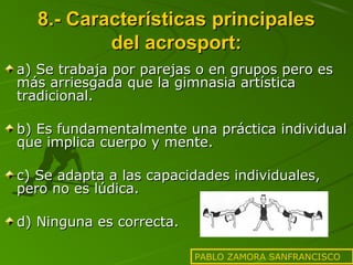 8.- Características principales
del acrosport:
a) Se trabaja por parejas o en grupos pero es
más arriesgada que la gimnasia artística
tradicional.
b) Es fundamentalmente una práctica individual
que implica cuerpo y mente.
c) Se adapta a las capacidades individuales,
pero no es lúdica.
d) Ninguna es correcta.
PABLO ZAMORA SANFRANCISCO

 