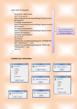 public static int triangulo()
{
String lado1, lado2, lado3;
int l1, l2, l3, per, ar;
lado1=JOptionPane.showInputDialog("Ingrese la base
del triángulo");
l1=Integer.parseInt(lado1);
lado2=JOptionPane.showInputDialog("Ingrese la altura
del triángulo");
l2=Integer.parseInt(lado2);
lado3=JOptionPane.showInputDialog("Ingrese el lado
restante del triángulo");
l3=Integer.parseInt(lado3);
per=l1+l2+l3;
ar=(l1*l2)/2;
JOptionPane.showMessageDialog(null, "PERIMETRO
DEL TRIÁNGULO= " + per);
JOptionPane.showMessageDialog(null, "ÁREA DEL
TRIÁNGULO= " + ar);
return 0;
}
}
CORRIDO DEL PROGRAMA.
Clase (subprograma) para
calcular el perímetro y el
área de un triángulo.
 