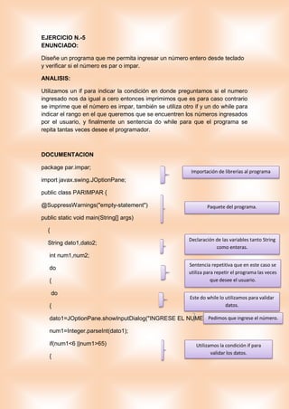 EJERCICIO N.-5
ENUNCIADO:
Diseñe un programa que me permita ingresar un número entero desde teclado
y verificar si el número es par o impar.
ANALISIS:
Utilizamos un if para indicar la condición en donde preguntamos si el numero
ingresado nos da igual a cero entonces imprimimos que es para caso contrario
se imprime que el número es impar, también se utiliza otro if y un do while para
indicar el rango en el que queremos que se encuentren los números ingresados
por el usuario, y finalmente un sentencia do while para que el programa se
repita tantas veces desee el programador.
DOCUMENTACION
package par.impar;
import javax.swing.JOptionPane;
public class PARIMPAR {
@SuppressWarnings("empty-statement")
public static void main(String[] args)
{
String dato1,dato2;
int num1,num2;
do
{
do
{
dato1=JOptionPane.showInputDialog("INGRESE EL NUMERO ");
num1=Integer.parseInt(dato1);
if(num1<6 ||num1>65)
{
Declaración de las variables tanto String
como enteras.
Sentencia repetitiva que en este caso se
utiliza para repetir el programa las veces
que desee el usuario.
Este do while lo utilizamos para validar
datos.
Pedimos que ingrese el número.
Utilizamos la condición if para
validar los datos.
Importación de librerías al programa
Paquete del programa.
 