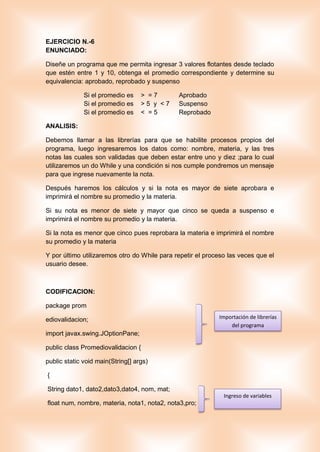 EJERCICIO N.-6
ENUNCIADO:
Diseñe un programa que me permita ingresar 3 valores flotantes desde teclado
que estén entre 1 y 10, obtenga el promedio correspondiente y determine su
equivalencia: aprobado, reprobado y suspenso
Si el promedio es > = 7 Aprobado
Si el promedio es > 5 y < 7 Suspenso
Si el promedio es < = 5 Reprobado
ANALISIS:
Debemos llamar a las librerías para que se habilite procesos propios del
programa, luego ingresaremos los datos como: nombre, materia, y las tres
notas las cuales son validadas que deben estar entre uno y diez ;para lo cual
utilizaremos un do While y una condición si nos cumple pondremos un mensaje
para que ingrese nuevamente la nota.
Después haremos los cálculos y si la nota es mayor de siete aprobara e
imprimirá el nombre su promedio y la materia.
Si su nota es menor de siete y mayor que cinco se queda a suspenso e
imprimirá el nombre su promedio y la materia.
Si la nota es menor que cinco pues reprobara la materia e imprimirá el nombre
su promedio y la materia
Y por último utilizaremos otro do While para repetir el proceso las veces que el
usuario desee.
CODIFICACION:
package prom
ediovalidacion;
import javax.swing.JOptionPane;
public class Promediovalidacion {
public static void main(String[] args)
{
String dato1, dato2,dato3,dato4, nom, mat;
float num, nombre, materia, nota1, nota2, nota3,pro;
Importación de librerías
del programa
Ingreso de variables
 