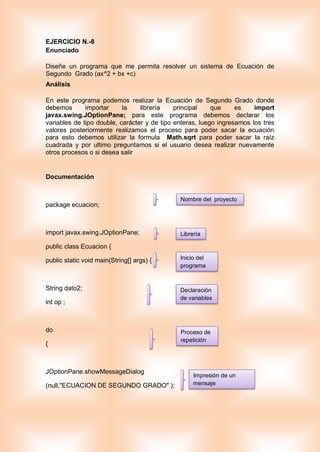 EJERCICIO N.-8
Enunciado
Diseñe un programa que me permita resolver un sistema de Ecuación de
Segundo Grado (ax^2 + bx +c)
Análisis
En este programa podemos realizar la Ecuación de Segundo Grado donde
debemos importar la librería principal que es import
javax.swing.JOptionPane; para este programa debemos declarar los
variables de tipo double, carácter y de tipo enteras, luego ingresamos los tres
valores posteriormente realizamos el proceso para poder sacar la ecuación
para esto debemos utilizar la formula Math.sqrt para poder sacar la raíz
cuadrada y por ultimo preguntamos si el usuario desea realizar nuevamente
otros procesos o si desea salir
Documentación
package ecuacion;
import javax.swing.JOptionPane;
public class Ecuacion {
public static void main(String[] args) {
String dato2;
int op ;
do
{
JOptionPane.showMessageDialog
(null,"ECUACION DE SEGUNDO GRADO" );
Nombre del proyecto
Librería
Inicio del
programa
Declaración
de variables
Proceso de
repetición
Impresión de un
mensaje
 