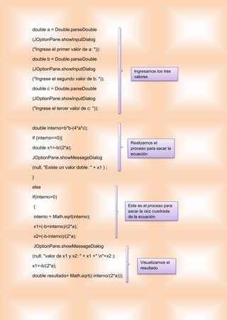 double a = Double.parseDouble
(JOptionPane.showInputDialog
("Ingrese el primer valor de a: "));
double b = Double.parseDouble
(JOptionPane.showInputDialog
("Ingrese el segundo valor de b: "));
double c = Double.parseDouble
(JOptionPane.showInputDialog
("Ingrese el tercer valor de c: "));
double interno=b*b-(4*a*c);
if (interno==0){
double x1=-b/(2*a);
JOptionPane.showMessageDialog
(null, "Existe un valor doble: " + x1 ) ;
}
else
if(interno>0)
{
interno = Math.sqrt(interno);
x1=(-b+interno)/(2*a);
x2=(-b-interno)/(2*a);
JOptionPane.showMessageDialog
(null, "valor de x1 y x2: " + x1 +" n"+x2 );
x1=-b/(2*a);
double resultado= Math.sqrt((-interno/(2*a)));
Ingresamos los tres
valores
Realizamos el
proceso para sacar la
ecuación
Este es el proceso para
sacar la raíz cuadrada
de la ecuación
Visualizamos el
resultado
 