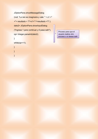 JOptionPane.showMessageDialog
(null, "La raiz es imaginaria y vale: " + x1 +"
+"+ resultado + "i"+x1+"-"+resultado +"i" );
dato2= JOptionPane.showInputDialog
("Ingrese 1 para continuar y 0 pasa salir");
op= Integer.parseInt(dato2);
}
while(op==1);
}
}
}
Proceso para que el
usuario realice otro
proceso o si desea salir
 