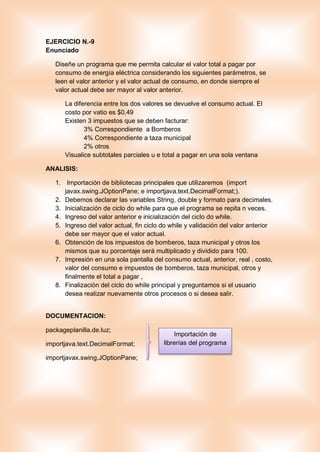 EJERCICIO N.-9
Enunciado
Diseñe un programa que me permita calcular el valor total a pagar por
consumo de energía eléctrica considerando los siguientes parámetros, se
leen el valor anterior y el valor actual de consumo, en donde siempre el
valor actual debe ser mayor al valor anterior.
La diferencia entre los dos valores se devuelve el consumo actual. El
costo por vatio es $0,49
Existen 3 impuestos que se deben facturar:
3% Correspondiente a Bomberos
4% Correspondiente a taza municipal
2% otros
Visualice subtotales parciales u e total a pagar en una sola ventana
ANALISIS:
1. Importación de bibliotecas principales que utilizaremos (import
javax.swing.JOptionPane; e importjava.text.DecimalFormat;).
2. Debemos declarar las variables String, double y formato para decimales.
3. Inicialización de ciclo do while para que el programa se repita n veces.
4. Ingreso del valor anterior e inicialización del ciclo do while.
5. Ingreso del valor actual, fin ciclo do while y validación del valor anterior
debe ser mayor que el valor actual.
6. Obtención de los impuestos de bomberos, taza municipal y otros los
mismos que su porcentaje será multiplicado y dividido para 100.
7. Impresión en una sola pantalla del consumo actual, anterior, real , costo,
valor del consumo e impuestos de bomberos, taza municipal, otros y
finalmente el total a pagar ,
8. Finalización del ciclo do while principal y preguntamos si el usuario
desea realizar nuevamente otros procesos o si desea salir.
DOCUMENTACION:
packageplanilla.de.luz;
importjava.text.DecimalFormat;
importjavax.swing.JOptionPane;
Importación de
librerías del programa
 