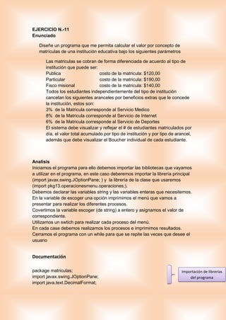 EJERCICIO N.-11
Enunciado
Diseñe un programa que me permita calcular el valor por concepto de
matrículas de una institución educativa bajo los siguientes parámetros
Las matriculas se cobran de forma diferenciada de acuerdo al tipo de
institución que puede ser:
Publica costo de la matricula: $120,00
Particular costo de la matricula: $190,00
Fisco misional costo de la matricula: $140,00
Todos los estudiantes independientemente del tipo de institución
cancelan los siguientes aranceles por beneficios extras que le concede
la institución, estos son:
3% de la Matricula corresponde al Servicio Medico
8% de la Matricula corresponde al Servicio de Internet
6% de la Matricula corresponde al Servicio de Deportes
El sistema debe visualizar y reflejar el # de estudiantes matriculados por
día, el valor total acumulado por tipo de institución y por tipo de arancel,
además que debe visualizar el Boucher individual de cada estudiante.
Analisis
Iniciamos el programa para ello debemos importar las bibliotecas que vayamos
a utilizar en el programa, en este caso deberemos importar la librería principal
(import javax.swing.JOptionPane; ) y la librería de la clase que usaremos
(import pkg13.operacionesmenu.operaciones;).
Debemos declarar las variables string y las variables enteras que necesitemos.
En la variable de escoger una opción imprimimos el menú que vamos a
presentar para realizar los diferentes procesos.
Covertimos la variable escoger (de string) a entero y asignamos el valor de
correspondiente.
Utilizamos un swtich para realizar cada proceso del menú.
En cada case debemos realizamos los procesos e imprimimos resultados.
Cerramos el programa con un while para que se repite las veces que desee el
usuario
Documentación
package matriculas;
import javax.swing.JOptionPane;
import java.text.DecimalFormat;
Importación de librerías
del programa
 