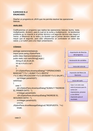 EJERCICIO N.-2
ENUNCIADO:
Diseñar un programa en JAVA que me permita resolver las operaciones
básicas.
ANÁLISIS:
Codificaremos un programa que realice las operaciones básicas (suma, resta,
multiplicación, división), para lo cual en la suma y multiplicación no tendremos
problema ya no importa si el primer término o el segundo término sea mayor o
menor, a diferencia de la resta y la división que el primer término deberá ser
mayor que el segundo, para esto utilizaremos un controlador en estos dos
casos; y un suitch para una mejor presentación.
CÓDIGO:
package operacionesbasicas;
import javax.swing.JOptionPane;
public class Operacionesbasicas {
public static void main(String[] args) {
String d1,d2,d3,d4,d5;
int op,n,m,a,b,c,op1;
do
{
d1=JOptionPane.showInputDialog("**OPERACIONES
BASICAS**"+"n 1.-SUMA"+"n 2.-RESTA"
+"n 3.-MULTIPLICACION"+"n 4.-DIVISION"+"n 5.-SALIR");
op=Integer.parseInt(d1);
switch(op)
{
case 1:
d2=JOptionPane.showInputDialog("SUMAn"+"INGRESE
EL PRIMER DATO : ");
n=Integer.parseInt(d2);
d3=JOptionPane.showInputDialog("INGRESE EL
SEGUNDO DATO : ");
m=Integer.parseInt(d3);
c=n+m;
JOptionPane.showMessageDialog(null,"RESPUESTA : "+c)
break;
case 2:
Importación de librerías
del programa
Declaración de variables
Inicio del ciclo do
Impresión del Menú de
Opciones
Inicio del switc
Case 1 en este case
está el proceso para la
suma con
impresiones, proceso
y una última
impresión para el
resultado.
 